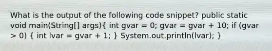 What is the output of the following code snippet? public static void main(String[] args)( int gvar = 0; gvar = gvar + 10; if (gvar > 0) { int lvar = gvar + 1; ) System.out.println(lvar); }