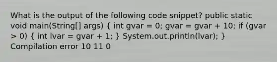 What is the output of the following code snippet? public static void main(String[] args) ( int gvar = 0; gvar = gvar + 10; if (gvar > 0) { int lvar = gvar + 1; ) System.out.println(lvar); } Compilation error 10 11 0