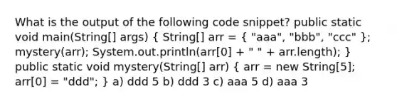 What is the output of the following code snippet? public static void main(String[] args) ( String[] arr = { "aaa", "bbb", "ccc" ); mystery(arr); System.out.println(arr[0] + " " + arr.length); } public static void mystery(String[] arr) ( arr = new String[5]; arr[0] = "ddd"; ) a) ddd 5 b) ddd 3 c) aaa 5 d) aaa 3