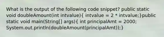 What is the output of the following code snippet? public static void doubleAmount(int intvalue)( intvalue = 2 * intvalue;)public static void main(String[] args)( int principalAmt = 2000; System.out.println(doubleAmount(principalAmt));)