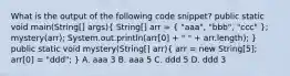 What is the output of the following code snippet? public static void main(String[] args)( String[] arr = { "aaa", "bbb", "ccc" ); mystery(arr); System.out.println(arr[0] + " " + arr.length); } public static void mystery(String[] arr)( arr = new String[5]; arr[0] = "ddd"; ) A. aaa 3 B. aaa 5 C. ddd 5 D. ddd 3