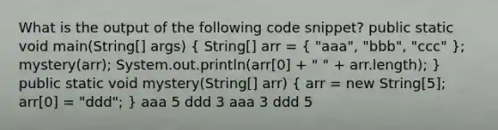 What is the output of the following code snippet? public static void main(String[] args) ( String[] arr = { "aaa", "bbb", "ccc" ); mystery(arr); System.out.println(arr[0] + " " + arr.length); } public static void mystery(String[] arr) ( arr = new String[5]; arr[0] = "ddd"; ) aaa 5 ddd 3 aaa 3 ddd 5