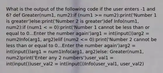 What is the output of the following code if the user enters -1 and 6? def Greater(num1, num2):if (num1 >= num2):print('Number 1 is greater')else:print('Number 2 is greater')def Info(num1, num2):if (num1 < = 0):print('Number 1 cannot be less than or equal to 0...Enter the number again')arg1 = int(input())arg2 = num2Info(arg1, arg2)elif (num2 <= 0):print('Number 2 cannot be less than or equal to 0...Enter the number again')arg2 = int(input())arg1 = num1Info(arg1, arg2)else: Greater(num1, num2)print('Enter any 2 numbers')user_val1 = int(input())user_val2 = int(input())Info(user_val1, user_val2)