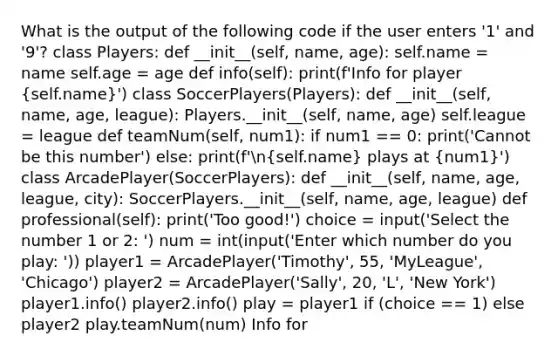 What is the output of the following code if the user enters '1' and '9'? class Players: def __init__(self, name, age): self.name = name self.age = age def info(self): print(f'Info for player (self.name)') class SoccerPlayers(Players): def __init__(self, name, age, league): Players.__init__(self, name, age) self.league = league def teamNum(self, num1): if num1 == 0: print('Cannot be this number') else: print(f'n(self.name) plays at (num1)') class ArcadePlayer(SoccerPlayers): def __init__(self, name, age, league, city): SoccerPlayers.__init__(self, name, age, league) def professional(self): print('Too good!') choice = input('Select the number 1 or 2: ') num = int(input('Enter which number do you play: ')) player1 = ArcadePlayer('Timothy', 55, 'MyLeague', 'Chicago') player2 = ArcadePlayer('Sally', 20, 'L', 'New York') player1.info() player2.info() play = player1 if (choice == 1) else player2 play.teamNum(num) Info for