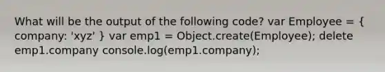 What will be the output of the following code? var Employee = ( company: 'xyz' ) var emp1 = Object.create(Employee); delete emp1.company console.log(emp1.company);