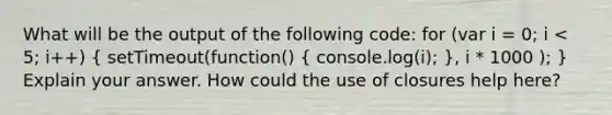 What will be the output of the following code: for (var i = 0; i < 5; i++) ( setTimeout(function() { console.log(i); ), i * 1000 ); } Explain your answer. How could the use of closures help here?