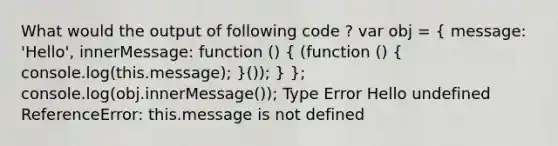 What would the output of following code ? var obj = ( message: 'Hello', innerMessage: function () { (function () { console.log(this.message); )()); } }; console.log(obj.innerMessage()); Type Error Hello undefined ReferenceError: this.message is not defined