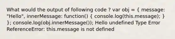 What would the output of following code ? var obj = ( message: "Hello", innerMessage: function() { console.log(this.message); ) }; console.log(obj.innerMessage()); Hello undefined Type Error ReferenceError: this.message is not defined