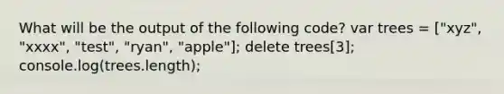 What will be the output of the following code? var trees = ["xyz", "xxxx", "test", "ryan", "apple"]; delete trees[3]; console.log(trees.length);