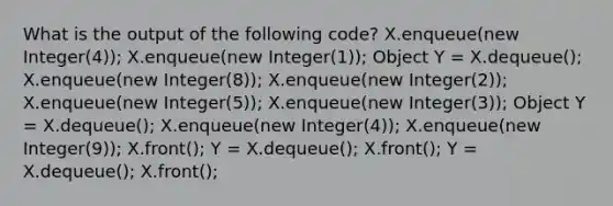 What is the output of the following code? X.enqueue(new Integer(4)); X.enqueue(new Integer(1)); Object Y = X.dequeue(); X.enqueue(new Integer(8)); X.enqueue(new Integer(2)); X.enqueue(new Integer(5)); X.enqueue(new Integer(3)); Object Y = X.dequeue(); X.enqueue(new Integer(4)); X.enqueue(new Integer(9)); X.front(); Y = X.dequeue(); X.front(); Y = X.dequeue(); X.front();