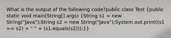 What is the output of the following code?public class Test (public static void main(String[] args) {String s1 = new String("Java");String s2 = new String("Java");System.out.print((s1 == s2) + " " + (s1.equals(s2)));)}