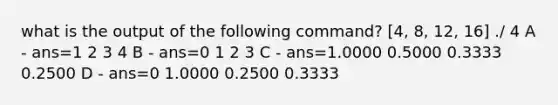 what is the output of the following command? [4, 8, 12, 16] ./ 4 A - ans=1 2 3 4 B - ans=0 1 2 3 C - ans=1.0000 0.5000 0.3333 0.2500 D - ans=0 1.0000 0.2500 0.3333