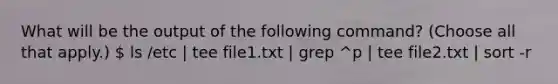 What will be the output of the following command? (Choose all that apply.)  ls /etc | tee file1.txt | grep ^p | tee file2.txt | sort -r