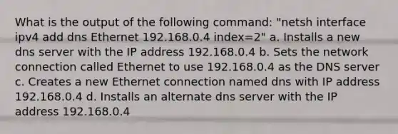 What is the output of the following command: "netsh interface ipv4 add dns Ethernet 192.168.0.4 index=2" a. Installs a new dns server with the IP address 192.168.0.4 b. Sets the network connection called Ethernet to use 192.168.0.4 as the DNS server c. Creates a new Ethernet connection named dns with IP address 192.168.0.4 d. Installs an alternate dns server with the IP address 192.168.0.4