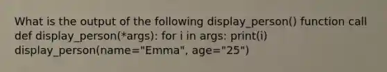 What is the output of the following display_person() function call def display_person(*args): for i in args: print(i) display_person(name="Emma", age="25")