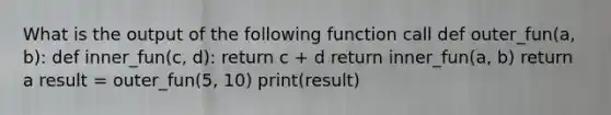 What is the output of the following function call def outer_fun(a, b): def inner_fun(c, d): return c + d return inner_fun(a, b) return a result = outer_fun(5, 10) print(result)