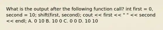 What is the output after the following function call? int first = 0, second = 10; shift(first, second); cout << first << " " << second << endl; A. 0 10 B. 10 0 C. 0 0 D. 10 10