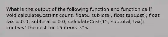 What is the output of the following function and function call? void calculateCost(int count, float& subTotal, float taxCost); float tax = 0.0, subtotal = 0.0; calculateCost(15, subtotal, tax); cout<<"The cost for 15 items is"<<subtotal <<",and the tax for"<<subtotal<<"is"<<tax<<endl; //end of fragment void calculateCost(int count, float& subTotal, float taxCost) ( if(count <10) { subTotal = count*0.50; ) else ( subTotal = count*0.20; ) taxCost = 0.1*subTotal; } a. The cost for 15 items is 3.00, and the tax for 3.00 is 0.30; b. The cost for 15 items is 0.00, and the tax for 3.00 is 0.00; c. The cost for 15 items is 0.00, and the tax for 3.00 is 0.30; d. The cost for 15 items is 3.00, and the tax for 3.00 is 0.00;