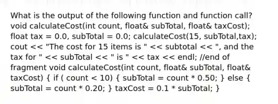 What is the output of the following function and function call? void calculateCost(int count, float& subTotal, float& taxCost); float tax = 0.0, subTotal = 0.0; calculateCost(15, subTotal,tax); cout << "The cost for 15 items is " << subtotal << ", and the tax for " << subTotal << " is " << tax << endl; //end of fragment void calculateCost(int count, float& subTotal, float& taxCost) ( if ( count < 10) { subTotal = count * 0.50; ) else ( subTotal = count * 0.20; ) taxCost = 0.1 * subTotal; }