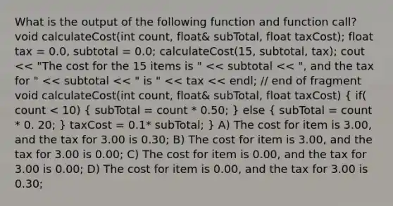 What is the output of the following function and function call? void calculateCost(int count, float& subTotal, float taxCost); float tax = 0.0, subtotal = 0.0; calculateCost(15, subtotal, tax); cout << "The cost for the 15 items is " << subtotal << ", and the tax for " << subtotal << " is " << tax << endl; // end of fragment void calculateCost(int count, float& subTotal, float taxCost) ( if( count < 10) { subTotal = count * 0.50; ) else ( subTotal = count * 0. 20; ) taxCost = 0.1* subTotal; } A) The cost for item is 3.00, and the tax for 3.00 is 0.30; B) The cost for item is 3.00, and the tax for 3.00 is 0.00; C) The cost for item is 0.00, and the tax for 3.00 is 0.00; D) The cost for item is 0.00, and the tax for 3.00 is 0.30;