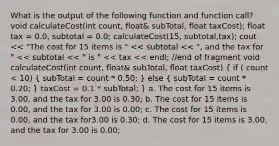 What is the output of the following function and function call? void calculateCost(int count, float& subTotal, float taxCost); float tax = 0.0, subtotal = 0.0; calculateCost(15, subtotal,tax); cout << "The cost for 15 items is " << subtotal << ", and the tax for " << subtotal << " is " << tax << endl; //end of fragment void calculateCost(int count, float& subTotal, float taxCost) ( if ( count < 10) { subTotal = count * 0.50; ) else ( subTotal = count * 0.20; ) taxCost = 0.1 * subTotal; } a. The cost for 15 items is 3.00, and the tax for 3.00 is 0.30; b. The cost for 15 items is 0.00, and the tax for 3.00 is 0.00; c. The cost for 15 items is 0.00, and the tax for3.00 is 0.30; d. The cost for 15 items is 3.00, and the tax for 3.00 is 0.00;