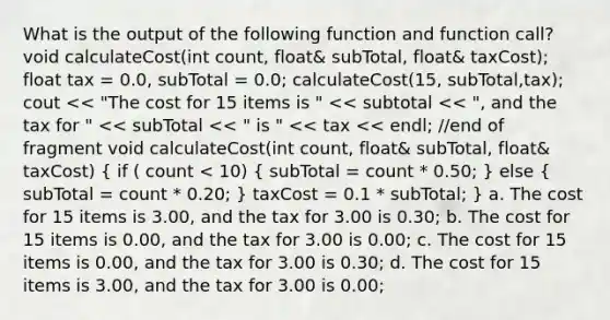 What is the output of the following function and function call? void calculateCost(int count, float& subTotal, float& taxCost); float tax = 0.0, subTotal = 0.0; calculateCost(15, subTotal,tax); cout << "The cost for 15 items is " << subtotal << ", and the tax for " << subTotal << " is " << tax << endl; //end of fragment void calculateCost(int count, float& subTotal, float& taxCost) ( if ( count < 10) { subTotal = count * 0.50; ) else ( subTotal = count * 0.20; ) taxCost = 0.1 * subTotal; } a. The cost for 15 items is 3.00, and the tax for 3.00 is 0.30; b. The cost for 15 items is 0.00, and the tax for 3.00 is 0.00; c. The cost for 15 items is 0.00, and the tax for 3.00 is 0.30; d. The cost for 15 items is 3.00, and the tax for 3.00 is 0.00;