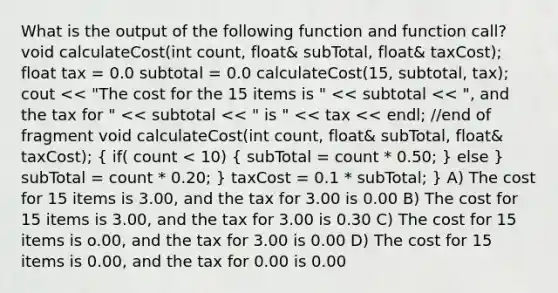 What is the output of the following function and function call? void calculateCost(int count, float& subTotal, float& taxCost); float tax = 0.0 subtotal = 0.0 calculateCost(15, subtotal, tax); cout << "The cost for the 15 items is " << subtotal << ", and the tax for " << subtotal << " is " << tax << endl; //end of fragment void calculateCost(int count, float& subTotal, float& taxCost); ( if( count < 10) { subTotal = count * 0.50; ) else } subTotal = count * 0.20; } taxCost = 0.1 * subTotal; } A) The cost for 15 items is 3.00, and the tax for 3.00 is 0.00 B) The cost for 15 items is 3.00, and the tax for 3.00 is 0.30 C) The cost for 15 items is o.00, and the tax for 3.00 is 0.00 D) The cost for 15 items is 0.00, and the tax for 0.00 is 0.00