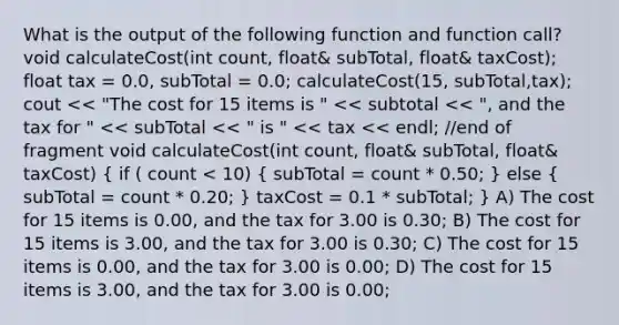 What is the output of the following function and function call? void calculateCost(int count, float& subTotal, float& taxCost); float tax = 0.0, subTotal = 0.0; calculateCost(15, subTotal,tax); cout << "The cost for 15 items is " << subtotal << ", and the tax for " << subTotal << " is " << tax << endl; //end of fragment void calculateCost(int count, float& subTotal, float& taxCost) ( if ( count < 10) { subTotal = count * 0.50; ) else ( subTotal = count * 0.20; ) taxCost = 0.1 * subTotal; } A) The cost for 15 items is 0.00, and the tax for 3.00 is 0.30; B) The cost for 15 items is 3.00, and the tax for 3.00 is 0.30; C) The cost for 15 items is 0.00, and the tax for 3.00 is 0.00; D) The cost for 15 items is 3.00, and the tax for 3.00 is 0.00;