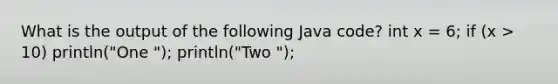 What is the output of the following Java code? int x = 6; if (x > 10) println("One "); println("Two ");