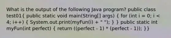 What is the output of the following Java program? public class test01( public static void main(String[] args) { for (int i = 0; i < 4; i++) { System.out.print(myFun(i) + " "); ) } public static int myFun(int perfect) ( return ((perfect - 1) * (perfect - 1)); )}