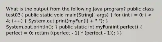 What is the output from the following Java program? public class test03( public static void main(String[] args) { for (int i = 0; i < 4; i++) { System.out.print(myFun(i) + " "); ) System.out.println(); } public static int myFun(int perfect) ( perfect = 0; return ((perfect - 1) * (perfect - 1)); )}