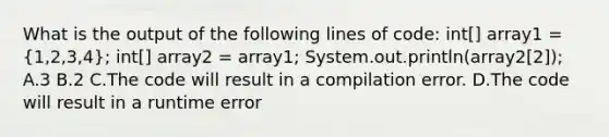 What is the output of the following lines of code: int[] array1 = (1,2,3,4); int[] array2 = array1; System.out.println(array2[2]); A.3 B.2 C.The code will result in a compilation error. D.The code will result in a runtime error