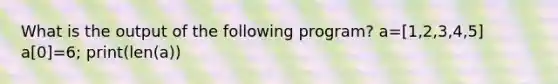 What is the output of the following program? a=[1,2,3,4,5] a[0]=6; print(len(a))