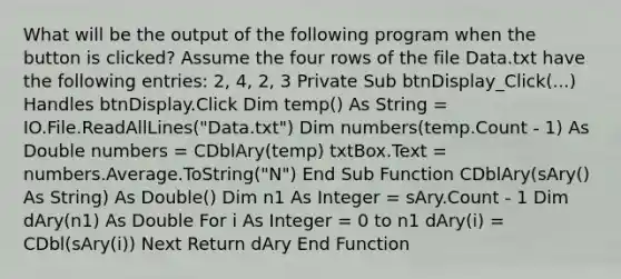 What will be the output of the following program when the button is clicked? Assume the four rows of the file Data.txt have the following entries: 2, 4, 2, 3 Private Sub btnDisplay_Click(...) Handles btnDisplay.Click Dim temp() As String = IO.File.ReadAllLines("Data.txt") Dim numbers(temp.Count - 1) As Double numbers = CDblAry(temp) txtBox.Text = numbers.Average.ToString("N") End Sub Function CDblAry(sAry() As String) As Double() Dim n1 As Integer = sAry.Count - 1 Dim dAry(n1) As Double For i As Integer = 0 to n1 dAry(i) = CDbl(sAry(i)) Next Return dAry End Function