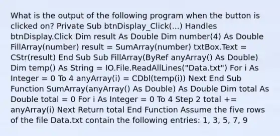 What is the output of the following program when the button is clicked on? Private Sub btnDisplay_Click(...) Handles btnDisplay.Click Dim result As Double Dim number(4) As Double FillArray(number) result = SumArray(number) txtBox.Text = CStr(result) End Sub Sub FillArray(ByRef anyArray() As Double) Dim temp() As String = IO.File.ReadAllLines("Data.txt") For i As Integer = 0 To 4 anyArray(i) = CDbl(temp(i)) Next End Sub Function SumArray(anyArray() As Double) As Double Dim total As Double total = 0 For i As Integer = 0 To 4 Step 2 total += anyArray(i) Next Return total End Function Assume the five rows of the file Data.txt contain the following entries: 1, 3, 5, 7, 9