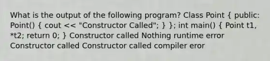 What is the output of the following program? Class Point ( public: Point() { cout << "Constructor Called"; ) }; int main() ( Point t1, *t2; return 0; ) Constructor called Nothing runtime error Constructor called Constructor called compiler eror