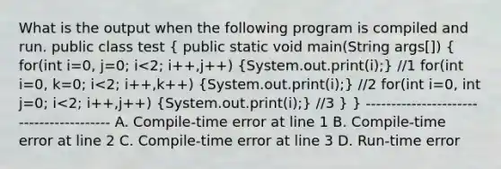 What is the output when the following program is compiled and run. public class test ( public static void main(String args[]) { for(int i=0, j=0; i<2; i++,j++) {System.out.print(i);) //1 for(int i=0, k=0; i<2; i++,k++) (System.out.print(i);) //2 for(int i=0, int j=0; i<2; i++,j++) (System.out.print(i);) //3 } } ---------------------------------------- A. Compile-time error at line 1 B. Compile-time error at line 2 C. Compile-time error at line 3 D. Run-time error