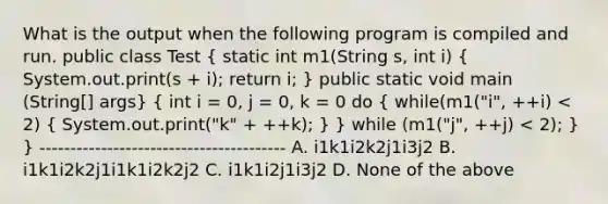 What is the output when the following program is compiled and run. public class Test ( static int m1(String s, int i) { System.out.print(s + i); return i; ) public static void main (String[] args} ( int i = 0, j = 0, k = 0 do { while(m1("i", ++i) < 2) { System.out.print("k" + ++k); ) } while (m1("j", ++j) < 2); } } ---------------------------------------- A. i1k1i2k2j1i3j2 B. i1k1i2k2j1i1k1i2k2j2 C. i1k1i2j1i3j2 D. None of the above