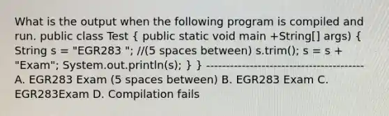 What is the output when the following program is compiled and run. public class Test ( public static void main +String[] args) { String s = "EGR283 "; //(5 spaces between) s.trim(); s = s + "Exam"; System.out.println(s); ) } ---------------------------------------- A. EGR283 Exam (5 spaces between) B. EGR283 Exam C. EGR283Exam D. Compilation fails