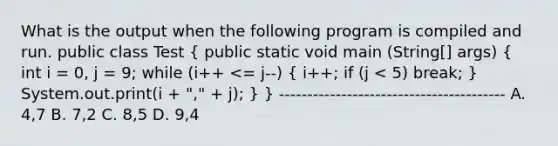 What is the output when the following program is compiled and run. public class Test ( public static void main (String[] args) { int i = 0, j = 9; while (i++ <= j--) { i++; if (j < 5) break; ) System.out.print(i + "," + j); } } ---------------------------------------- A. 4,7 B. 7,2 C. 8,5 D. 9,4