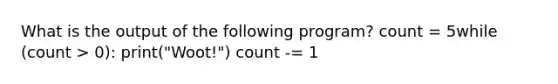 What is the output of the following program? count = 5while (count > 0): print("Woot!") count -= 1