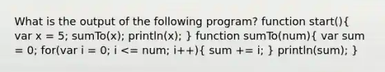 What is the output of the following program? function start()( var x = 5; sumTo(x); println(x); ) function sumTo(num)( var sum = 0; for(var i = 0; i <= num; i++){ sum += i; ) println(sum); }