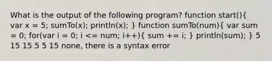 What is the output of the following program? function start()( var x = 5; sumTo(x); println(x); ) function sumTo(num)( var sum = 0; for(var i = 0; i <= num; i++){ sum += i; ) println(sum); } 5 15 15 5 5 15 none, there is a syntax error