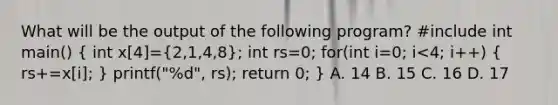 What will be the output of the following program? #include int main() ( int x[4]={2,1,4,8); int rs=0; for(int i=0; i<4; i++) ( rs+=x[i]; ) printf("%d", rs); return 0; } A. 14 B. 15 C. 16 D. 17