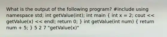 What is the output of the following program? #include using namespace std; int getValue(int); int main ( int x = 2; cout << getValue(x) << endl; return 0; ) int getValue(int num) ( return num + 5; ) 5 2 7 "getValue(x)"