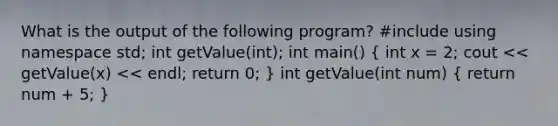 What is the output of the following program? #include using namespace std; int getValue(int); int main() ( int x = 2; cout << getValue(x) << endl; return 0; ) int getValue(int num) ( return num + 5; )