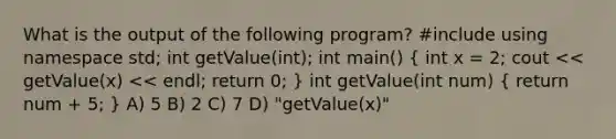 What is the output of the following program? #include using namespace std; int getValue(int); int main() ( int x = 2; cout << getValue(x) << endl; return 0; ) int getValue(int num) ( return num + 5; ) A) 5 B) 2 C) 7 D) "getValue(x)"