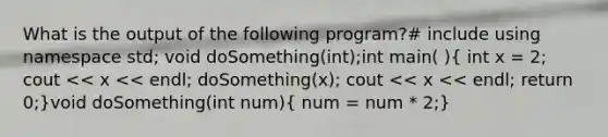 What is the output of the following program?# include using namespace std; void doSomething(int);int main( )( int x = 2; cout << x << endl; doSomething(x); cout << x << endl; return 0;)void doSomething(int num)( num = num * 2;)