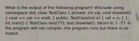 What is the output of the following program? #include using namespace std; class TestClass ( private: int val; void showVal() { cout << val << endl; ) public: TestClass(int x) ( val = x; ) }; int main() ( TestClass test(77); test.showVal(); return 0; ) -77 -0 -the program will not compile -the program runs but there is no output.