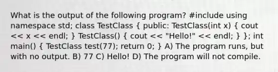 What is the output of the following program? #include using namespace std; class TestClass ( public: TestClass(int x) { cout << x << endl; ) TestClass() ( cout << "Hello!" << endl; ) }; int main() ( TestClass test(77); return 0; ) A) The program runs, but with no output. B) 77 C) Hello! D) The program will not compile.